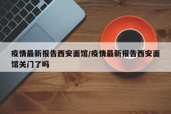 疫情最新报告西安面馆/疫情最新报告西安面馆关门了吗