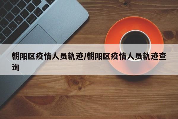 朝阳区疫情人员轨迹/朝阳区疫情人员轨迹查询