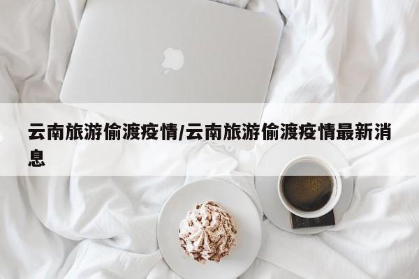 云南旅游偷渡疫情/云南旅游偷渡疫情最新消息