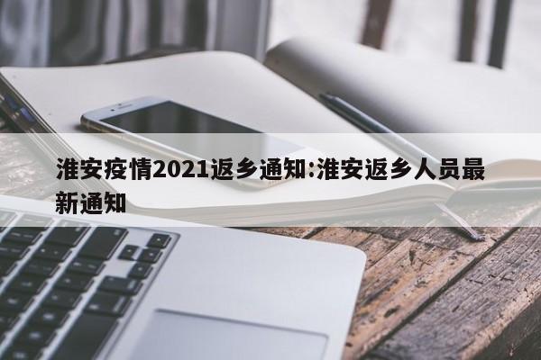 淮安疫情2021返乡通知:淮安返乡人员最新通知