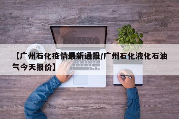 【广州石化疫情最新通报/广州石化液化石油气今天报价】