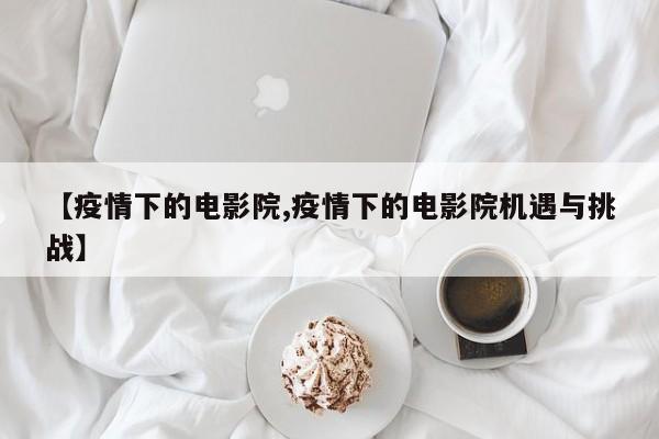 【疫情下的电影院,疫情下的电影院机遇与挑战】