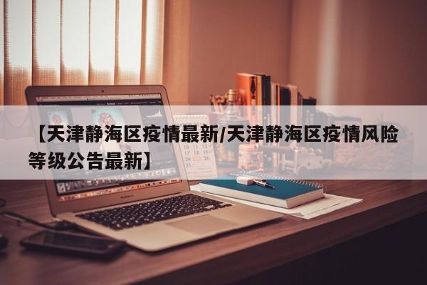 【天津静海区疫情最新/天津静海区疫情风险等级公告最新】