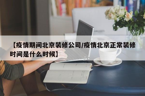 【疫情期间北京装修公司/疫情北京正常装修时间是什么时候】