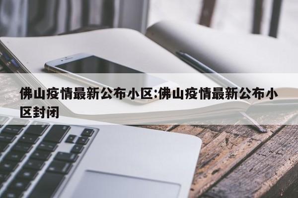 佛山疫情最新公布小区:佛山疫情最新公布小区封闭