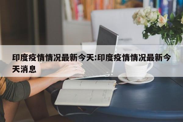 印度疫情情况最新今天:印度疫情情况最新今天消息