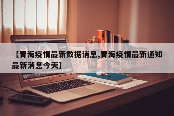 【青海疫情最新数据消息,青海疫情最新通知最新消息今天】