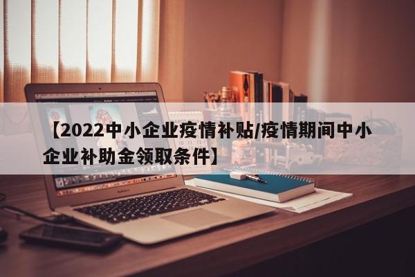 【2022中小企业疫情补贴/疫情期间中小企业补助金领取条件】