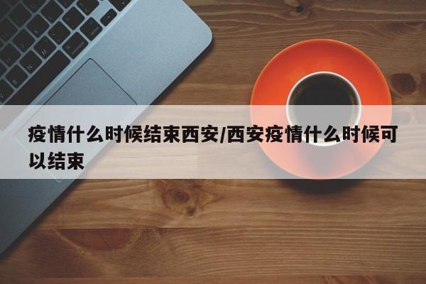 疫情什么时候结束西安/西安疫情什么时候可以结束