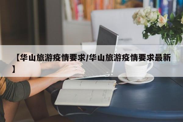 【华山旅游疫情要求/华山旅游疫情要求最新】