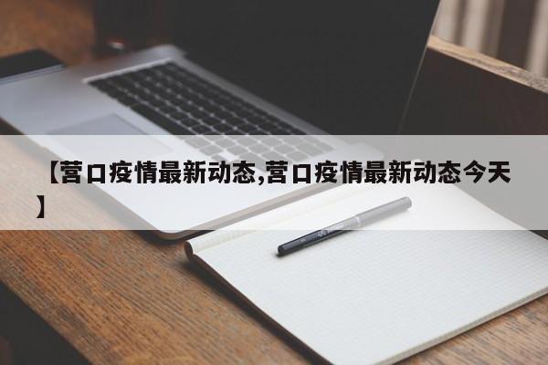 【营口疫情最新动态,营口疫情最新动态今天】