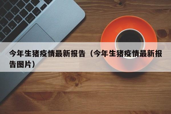 今年生猪疫情最新报告（今年生猪疫情最新报告图片）