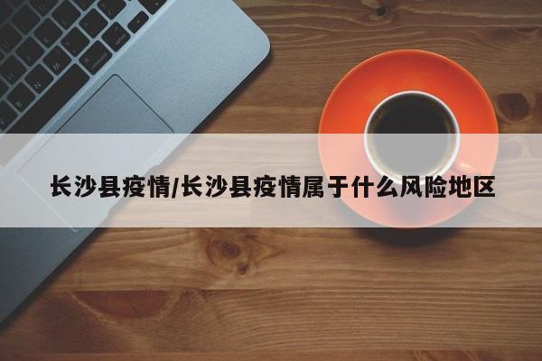 长沙县疫情/长沙县疫情属于什么风险地区