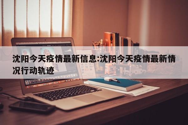 沈阳今天疫情最新信息:沈阳今天疫情最新情况行动轨迹
