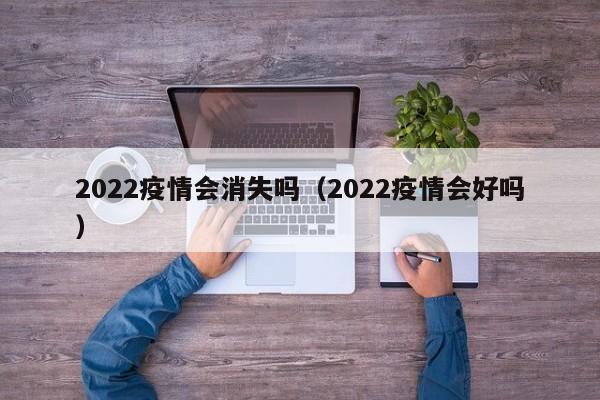2022疫情会消失吗（2022疫情会好吗）