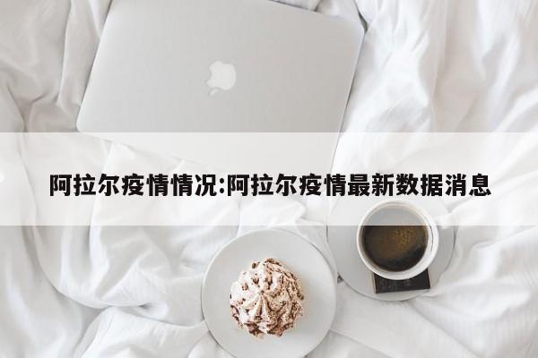 阿拉尔疫情情况:阿拉尔疫情最新数据消息