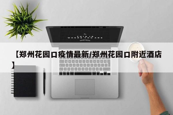 【郑州花园口疫情最新/郑州花园口附近酒店】