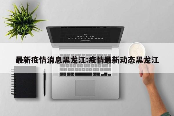 最新疫情消息黑龙江:疫情最新动态黑龙江