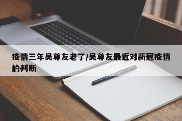 疫情三年吴尊友老了/吴尊友最近对新冠疫情的判断