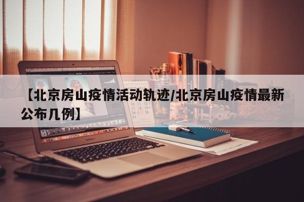 【北京房山疫情活动轨迹/北京房山疫情最新公布几例】