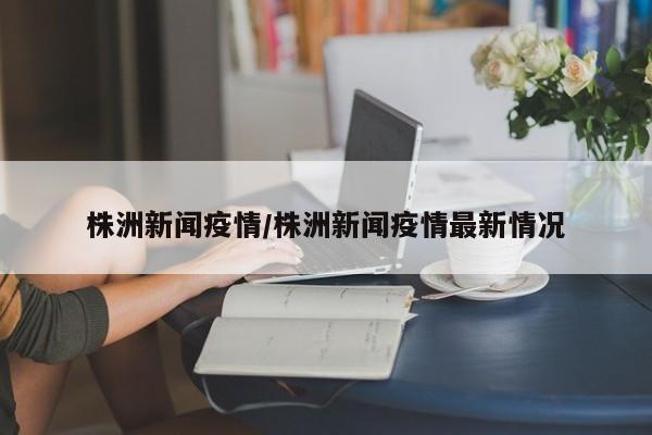 株洲新闻疫情/株洲新闻疫情最新情况