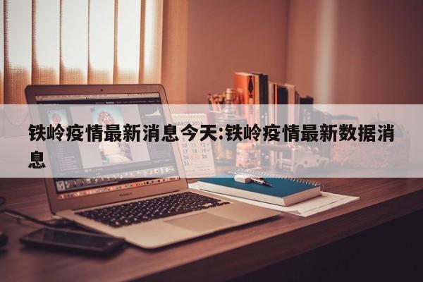 铁岭疫情最新消息今天:铁岭疫情最新数据消息