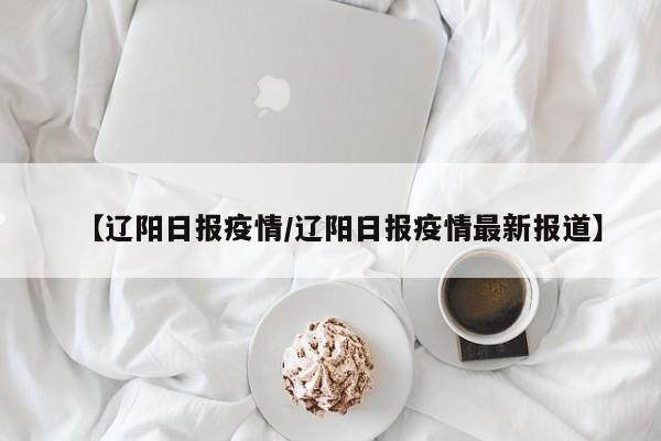 【辽阳日报疫情/辽阳日报疫情最新报道】
