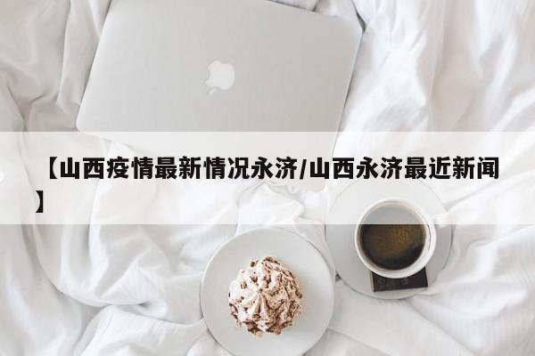 【山西疫情最新情况永济/山西永济最近新闻】