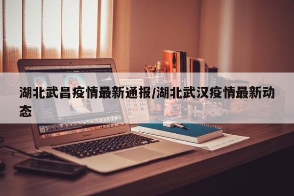 湖北武昌疫情最新通报/湖北武汉疫情最新动态