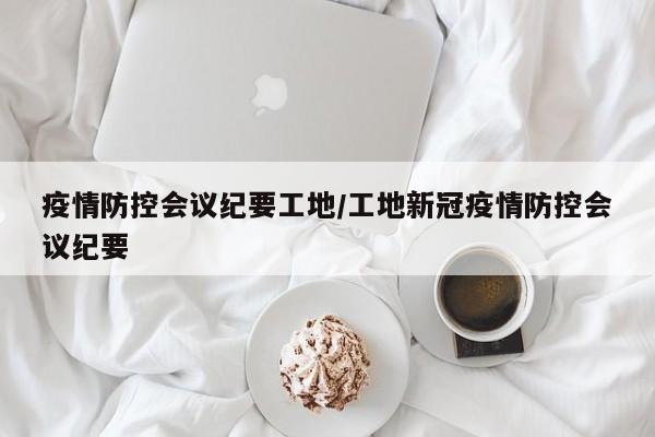 疫情防控会议纪要工地/工地新冠疫情防控会议纪要