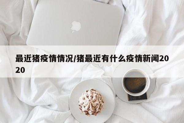 最近猪疫情情况/猪最近有什么疫情新闻2020