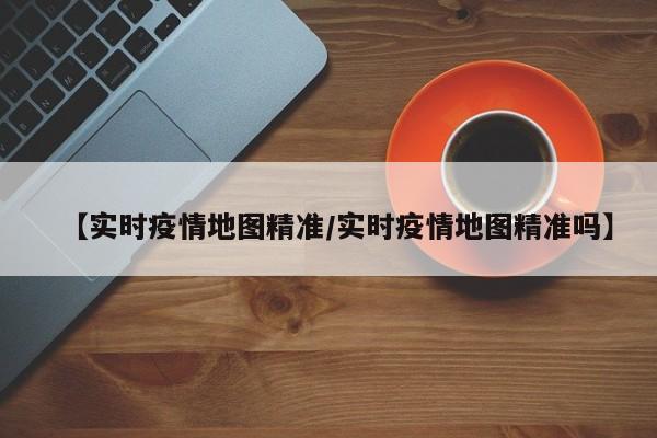 【实时疫情地图精准/实时疫情地图精准吗】