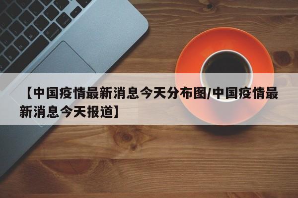 【中国疫情最新消息今天分布图/中国疫情最新消息今天报道】