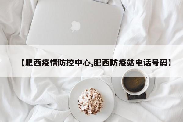 【肥西疫情防控中心,肥西防疫站电话号码】