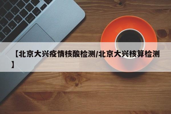 【北京大兴疫情核酸检测/北京大兴核算检测】