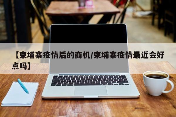 【柬埔寨疫情后的商机/柬埔寨疫情最近会好点吗】