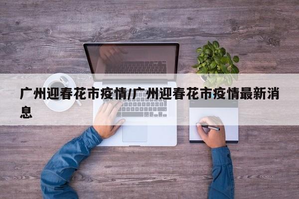 广州迎春花市疫情/广州迎春花市疫情最新消息
