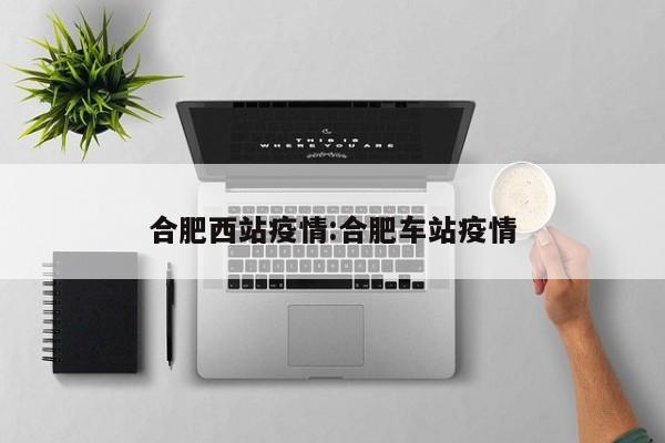 合肥西站疫情:合肥车站疫情