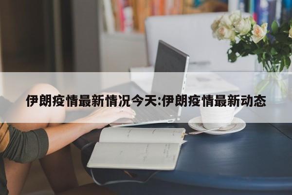 伊朗疫情最新情况今天:伊朗疫情最新动态