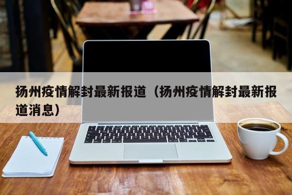 扬州疫情解封最新报道（扬州疫情解封最新报道消息）