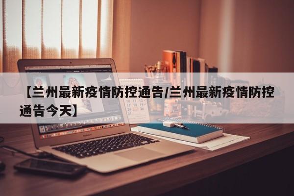 【兰州最新疫情防控通告/兰州最新疫情防控通告今天】
