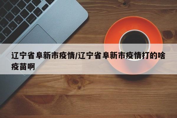 辽宁省阜新市疫情/辽宁省阜新市疫情打的啥疫苗啊