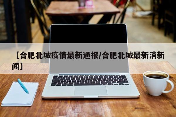 【合肥北城疫情最新通报/合肥北城最新消新闻】