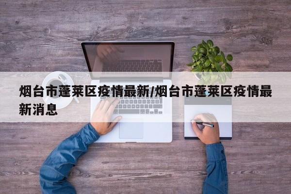 烟台市蓬莱区疫情最新/烟台市蓬莱区疫情最新消息