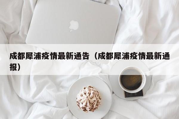 成都犀浦疫情最新通告（成都犀浦疫情最新通报）