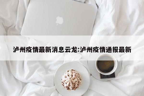 泸州疫情最新消息云龙:泸州疫情通报最新
