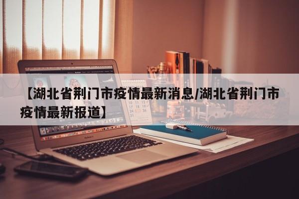 【湖北省荆门市疫情最新消息/湖北省荆门市疫情最新报道】