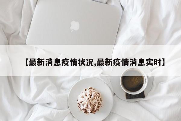 【最新消息疫情状况,最新疫情消息实时】