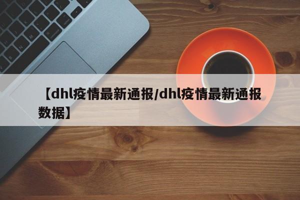 【dhl疫情最新通报/dhl疫情最新通报数据】