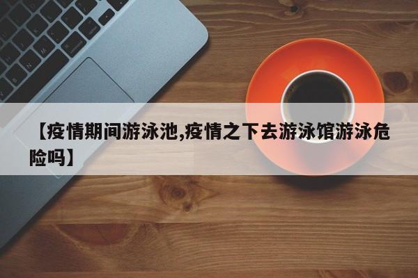 【疫情期间游泳池,疫情之下去游泳馆游泳危险吗】